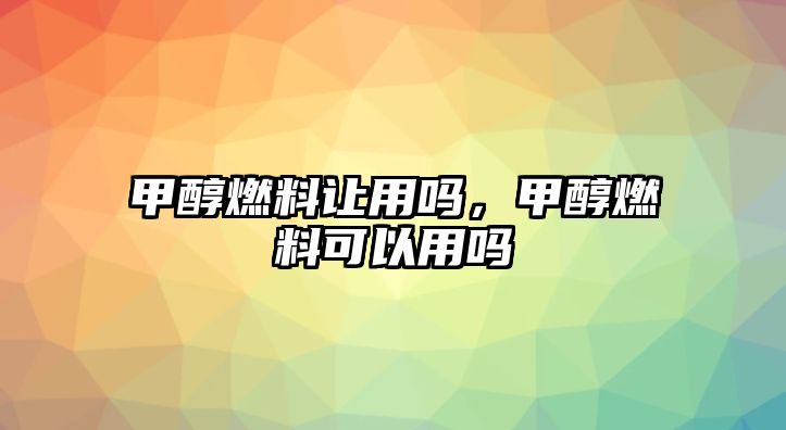 甲醇燃料讓用嗎，甲醇燃料可以用嗎