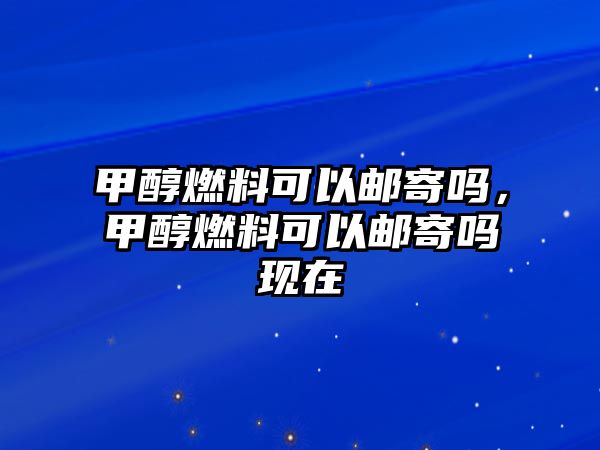 甲醇燃料可以郵寄嗎，甲醇燃料可以郵寄嗎現(xiàn)在