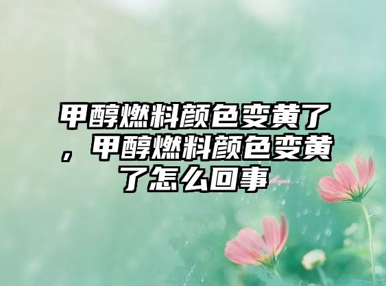 甲醇燃料顏色變黃了，甲醇燃料顏色變黃了怎么回事