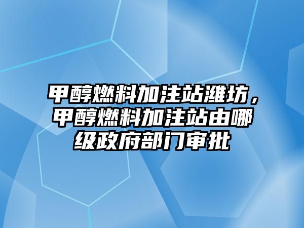 甲醇燃料加注站濰坊，甲醇燃料加注站由哪級政府部門審批