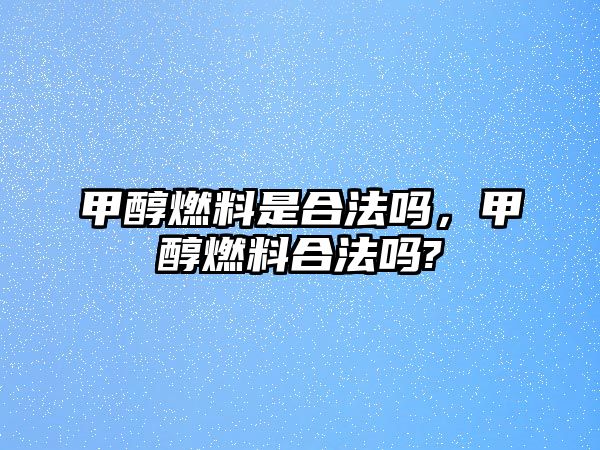 甲醇燃料是合法嗎，甲醇燃料合法嗎?
