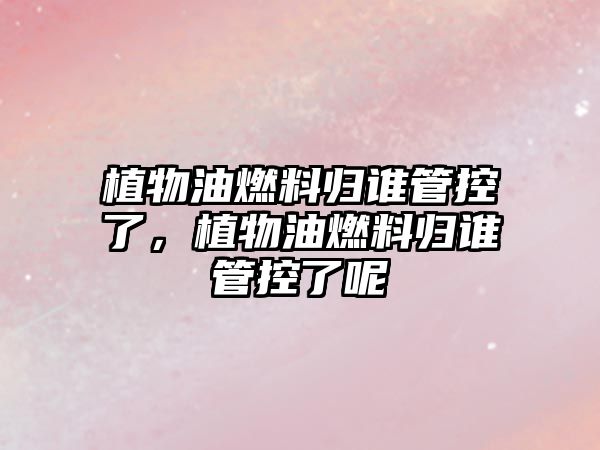 植物油燃料歸誰管控了，植物油燃料歸誰管控了呢