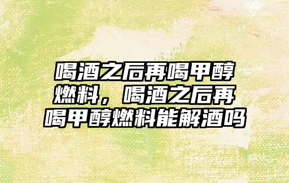 喝酒之后再喝甲醇燃料，喝酒之后再喝甲醇燃料能解酒嗎