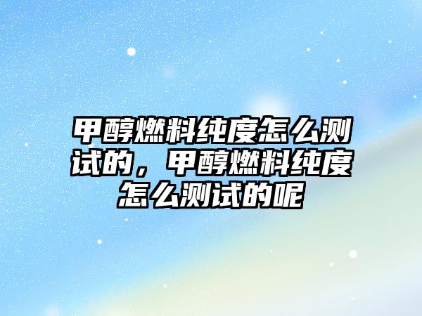 甲醇燃料純度怎么測試的，甲醇燃料純度怎么測試的呢