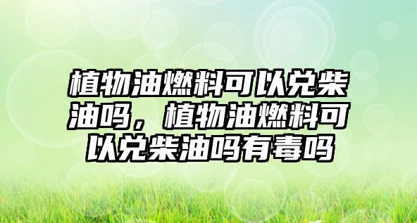 植物油燃料可以兌柴油嗎，植物油燃料可以兌柴油嗎有毒嗎