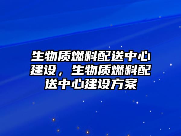 生物質(zhì)燃料配送中心建設，生物質(zhì)燃料配送中心建設方案