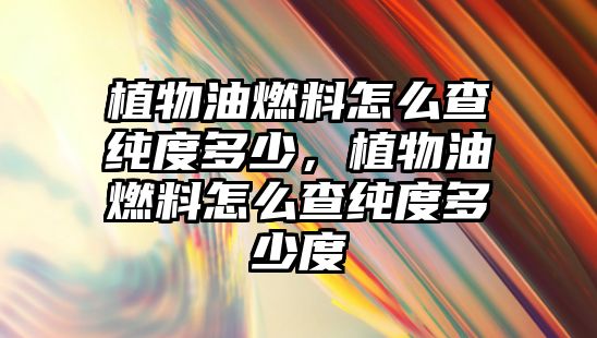 植物油燃料怎么查純度多少，植物油燃料怎么查純度多少度