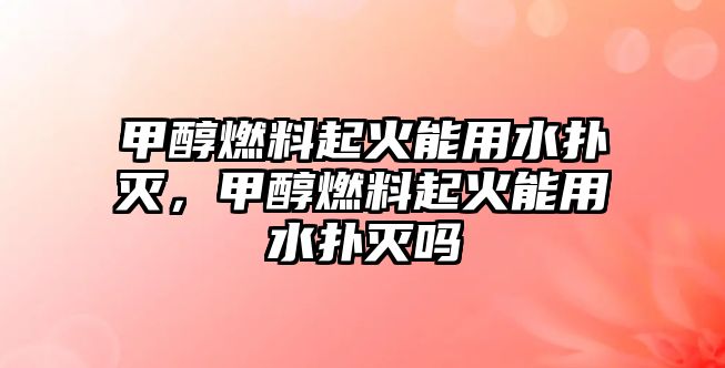 甲醇燃料起火能用水撲滅，甲醇燃料起火能用水撲滅嗎