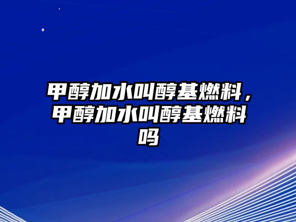 甲醇加水叫醇基燃料，甲醇加水叫醇基燃料嗎