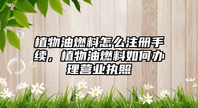 植物油燃料怎么注冊(cè)手續(xù)，植物油燃料如何辦理營(yíng)業(yè)執(zhí)照
