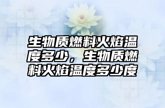 生物質(zhì)燃料火焰溫度多少，生物質(zhì)燃料火焰溫度多少度