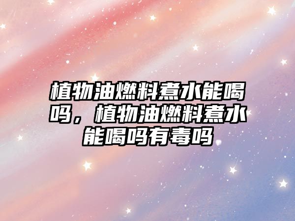 植物油燃料煮水能喝嗎，植物油燃料煮水能喝嗎有毒嗎