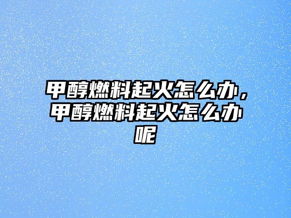 甲醇燃料起火怎么辦，甲醇燃料起火怎么辦呢