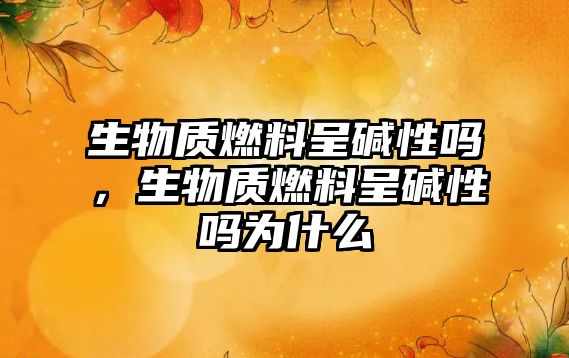 生物質(zhì)燃料呈堿性嗎，生物質(zhì)燃料呈堿性嗎為什么