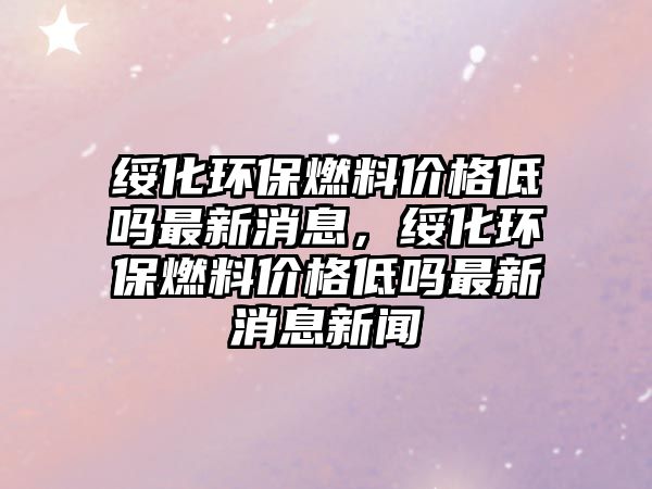 綏化環(huán)保燃料價格低嗎最新消息，綏化環(huán)保燃料價格低嗎最新消息新聞