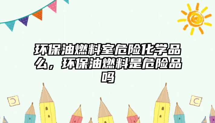 環(huán)保油燃料室危險(xiǎn)化學(xué)品么，環(huán)保油燃料是危險(xiǎn)品嗎