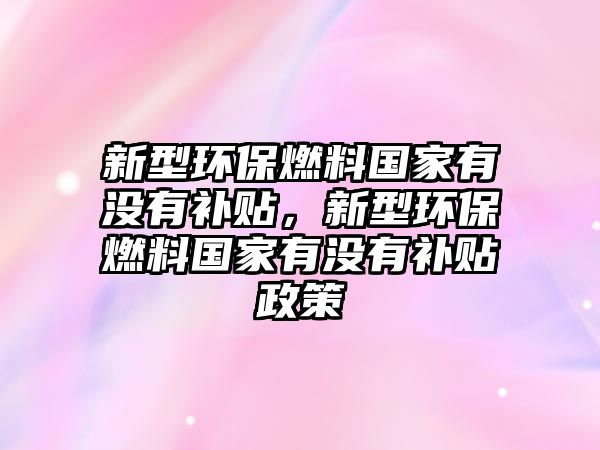 新型環(huán)保燃料國家有沒有補貼，新型環(huán)保燃料國家有沒有補貼政策