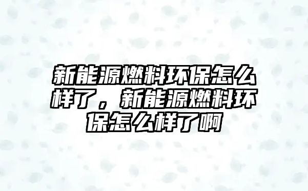 新能源燃料環(huán)保怎么樣了，新能源燃料環(huán)保怎么樣了啊