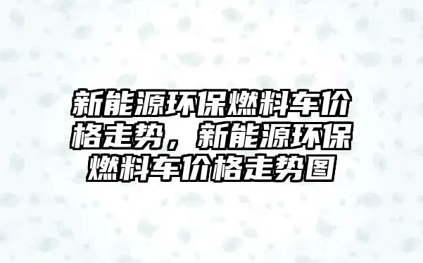 新能源環(huán)保燃料車(chē)價(jià)格走勢(shì)，新能源環(huán)保燃料車(chē)價(jià)格走勢(shì)圖