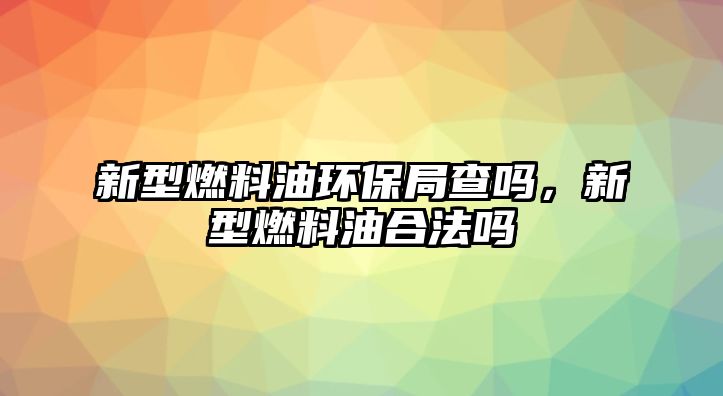 新型燃料油環(huán)保局查嗎，新型燃料油合法嗎