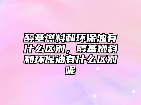醇基燃料和環(huán)保油有什么區(qū)別，醇基燃料和環(huán)保油有什么區(qū)別呢