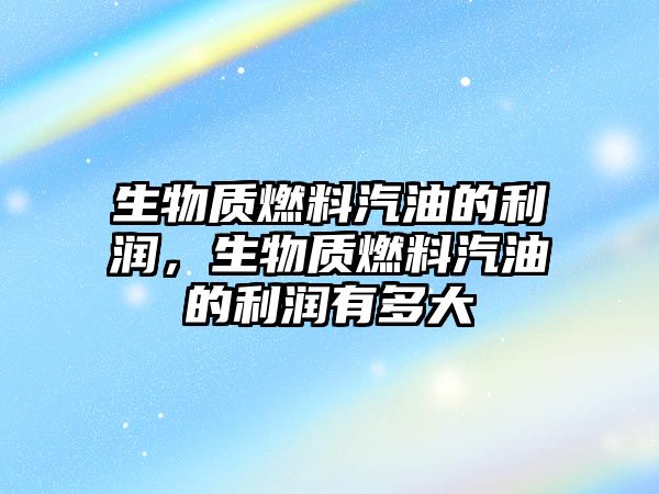 生物質(zhì)燃料汽油的利潤，生物質(zhì)燃料汽油的利潤有多大
