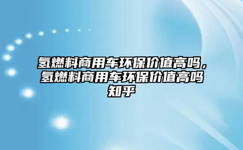 氫燃料商用車(chē)環(huán)保價(jià)值高嗎，氫燃料商用車(chē)環(huán)保價(jià)值高嗎知乎