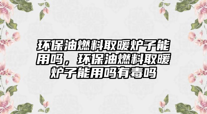 環(huán)保油燃料取暖爐子能用嗎，環(huán)保油燃料取暖爐子能用嗎有毒嗎