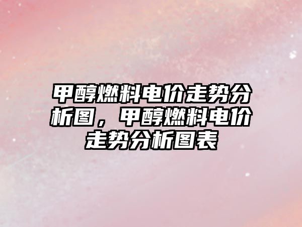 甲醇燃料電價走勢分析圖，甲醇燃料電價走勢分析圖表
