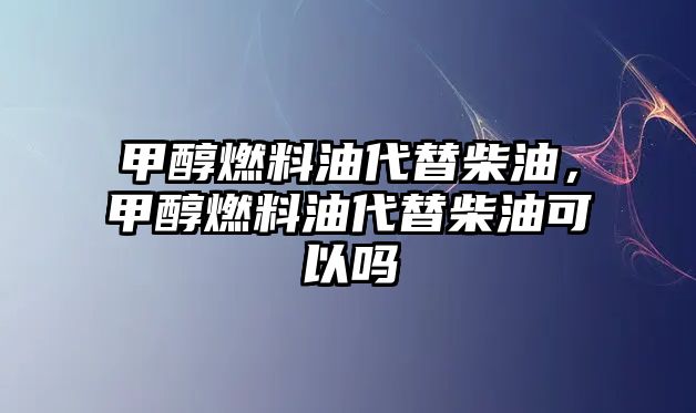 甲醇燃料油代替柴油，甲醇燃料油代替柴油可以嗎