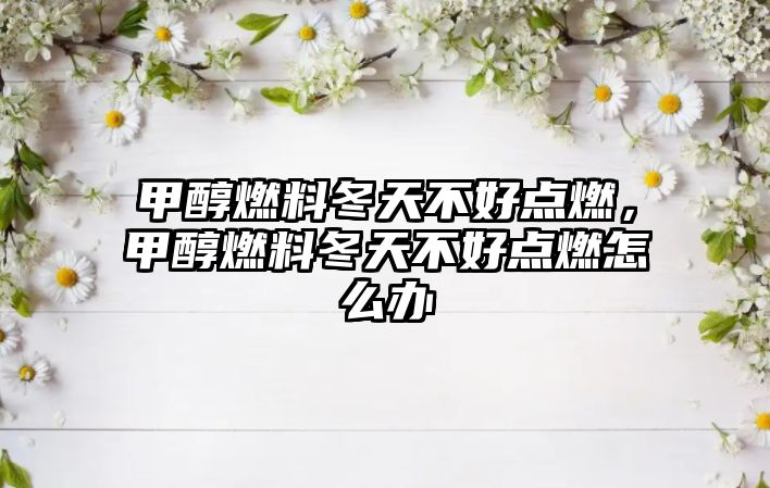 甲醇燃料冬天不好點燃，甲醇燃料冬天不好點燃怎么辦