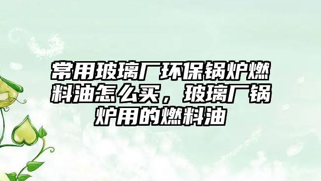 常用玻璃廠環(huán)保鍋爐燃料油怎么買，玻璃廠鍋爐用的燃料油