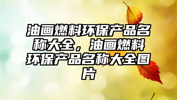 油畫燃料環(huán)保產(chǎn)品名稱大全，油畫燃料環(huán)保產(chǎn)品名稱大全圖片