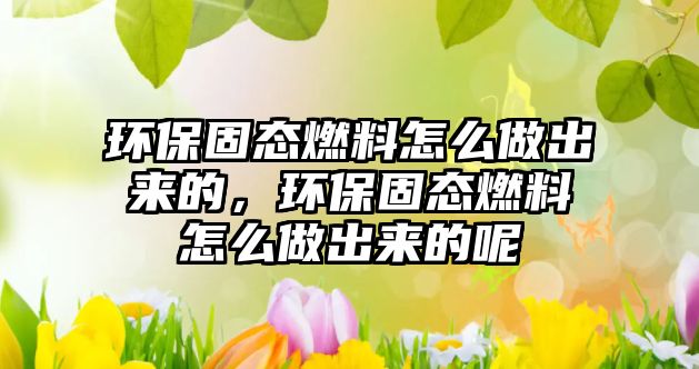 環(huán)保固態(tài)燃料怎么做出來的，環(huán)保固態(tài)燃料怎么做出來的呢