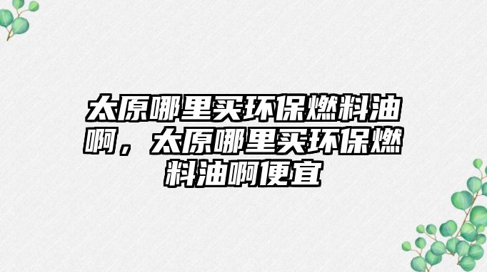 太原哪里買環(huán)保燃料油啊，太原哪里買環(huán)保燃料油啊便宜