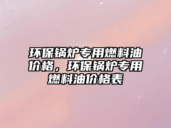 環(huán)保鍋爐專用燃料油價格，環(huán)保鍋爐專用燃料油價格表