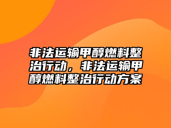 非法運(yùn)輸甲醇燃料整治行動(dòng)，非法運(yùn)輸甲醇燃料整治行動(dòng)方案