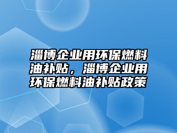 淄博企業(yè)用環(huán)保燃料油補(bǔ)貼，淄博企業(yè)用環(huán)保燃料油補(bǔ)貼政策