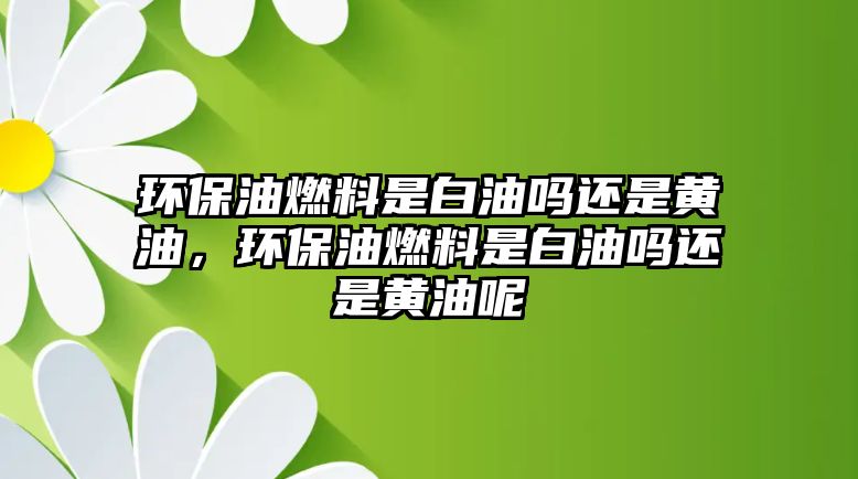 環(huán)保油燃料是白油嗎還是黃油，環(huán)保油燃料是白油嗎還是黃油呢