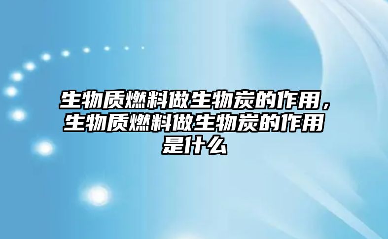 生物質(zhì)燃料做生物炭的作用，生物質(zhì)燃料做生物炭的作用是什么