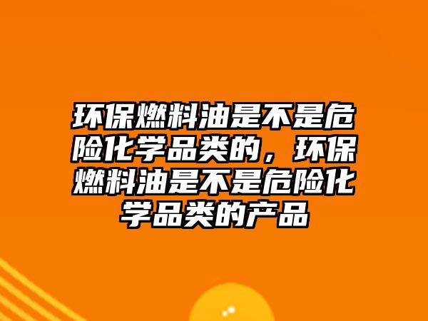 環(huán)保燃料油是不是危險化學品類的，環(huán)保燃料油是不是危險化學品類的產品