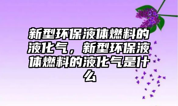 新型環(huán)保液體燃料的液化氣，新型環(huán)保液體燃料的液化氣是什么