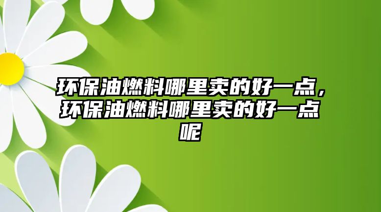 環(huán)保油燃料哪里賣的好一點，環(huán)保油燃料哪里賣的好一點呢