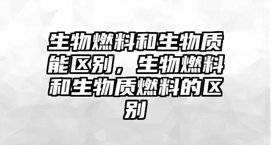 生物燃料和生物質(zhì)能區(qū)別，生物燃料和生物質(zhì)燃料的區(qū)別