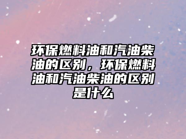環(huán)保燃料油和汽油柴油的區(qū)別，環(huán)保燃料油和汽油柴油的區(qū)別是什么