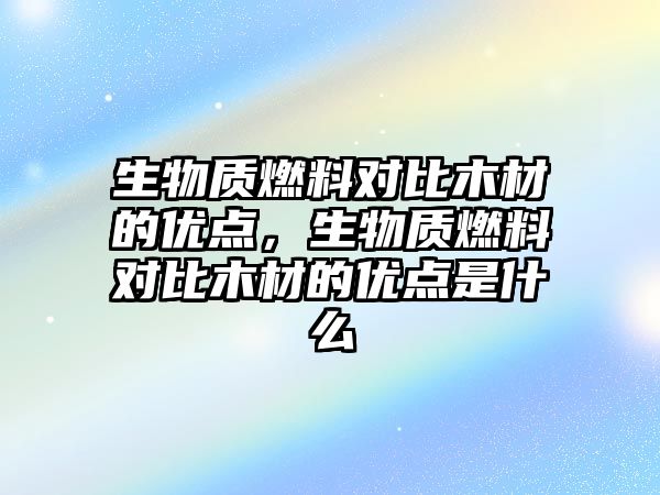 生物質(zhì)燃料對(duì)比木材的優(yōu)點(diǎn)，生物質(zhì)燃料對(duì)比木材的優(yōu)點(diǎn)是什么