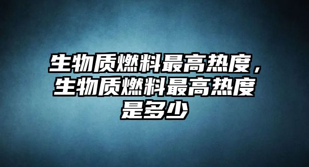 生物質(zhì)燃料最高熱度，生物質(zhì)燃料最高熱度是多少