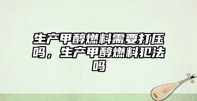 生產(chǎn)甲醇燃料需要打壓嗎，生產(chǎn)甲醇燃料犯法嗎