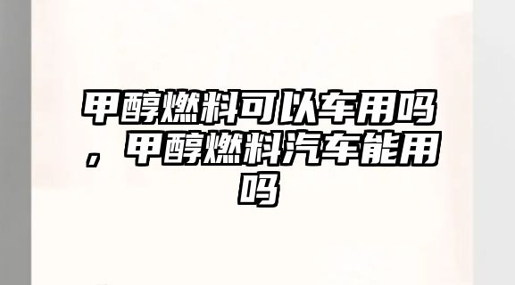 甲醇燃料可以車用嗎，甲醇燃料汽車能用嗎