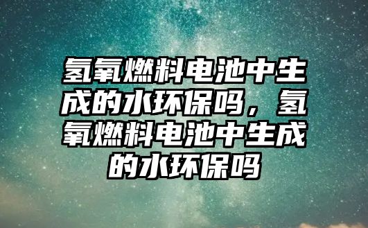 氫氧燃料電池中生成的水環(huán)保嗎，氫氧燃料電池中生成的水環(huán)保嗎